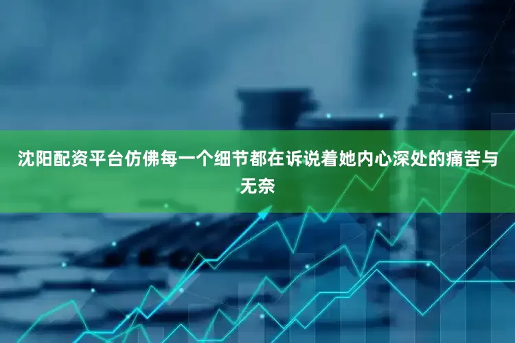 沈阳配资平台仿佛每一个细节都在诉说着她内心深处的痛苦与无奈