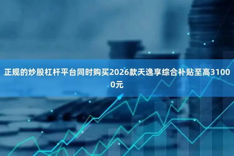 正规的炒股杠杆平台同时购买2026款天逸享综合补贴至高31000元