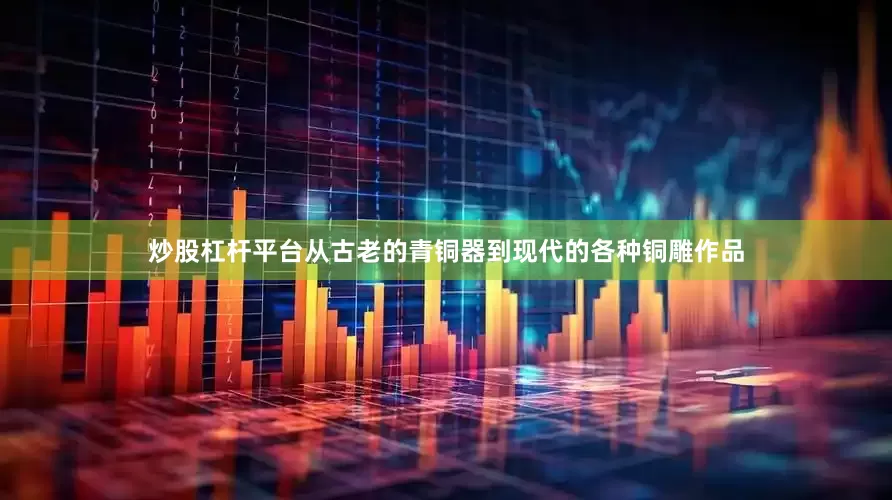 炒股杠杆平台从古老的青铜器到现代的各种铜雕作品